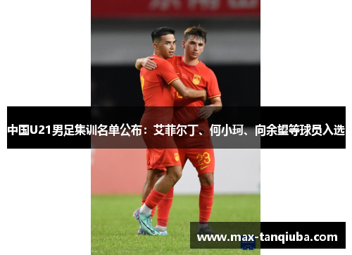 中国U21男足集训名单公布:艾菲尔丁、何小珂、向余望等球员入选